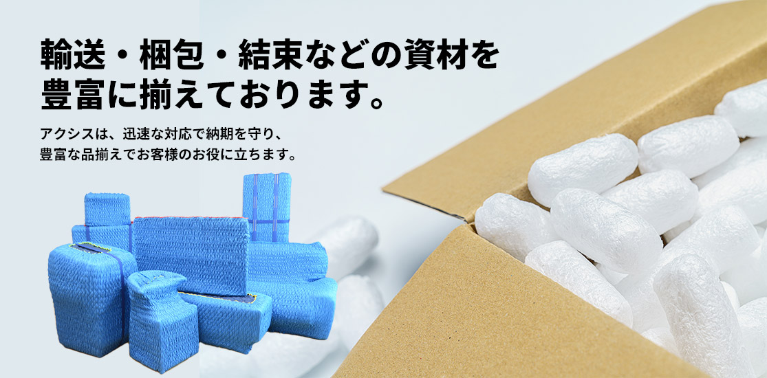 輸送・梱包・結束などの資材を豊富に揃えております。アクシスは、迅速な対応で納期を守り、豊富な品揃えでお客様のお役に立ちます。